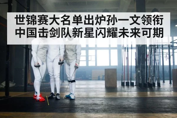 世锦赛大名单出炉孙一文领衔中国击剑队新星闪耀未来可期