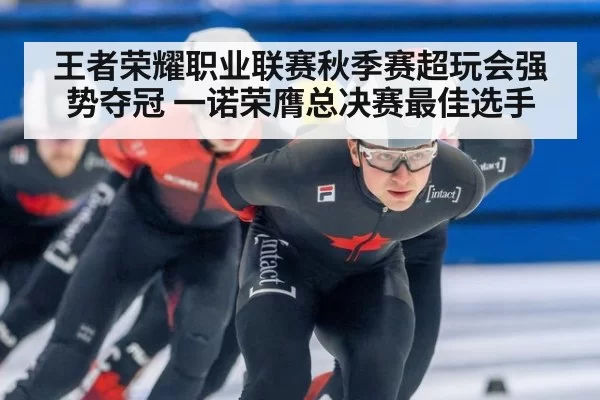 王者荣耀职业联赛秋季赛超玩会强势夺冠 一诺荣膺总决赛最佳选手