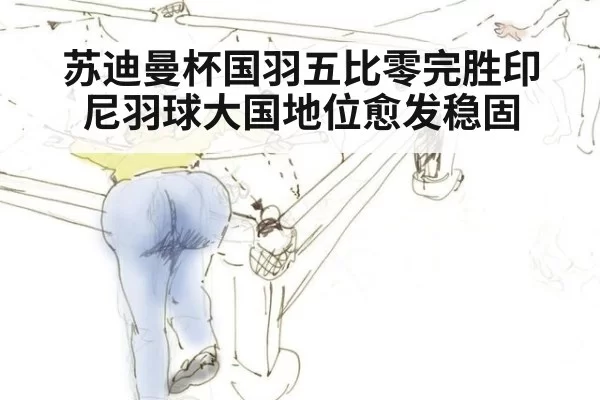 苏迪曼杯国羽五比零完胜印尼羽球大国地位愈发稳固