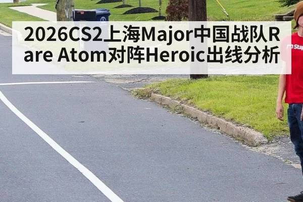 2026CS2上海Major中国战队Rare Atom对阵Heroic出线分析